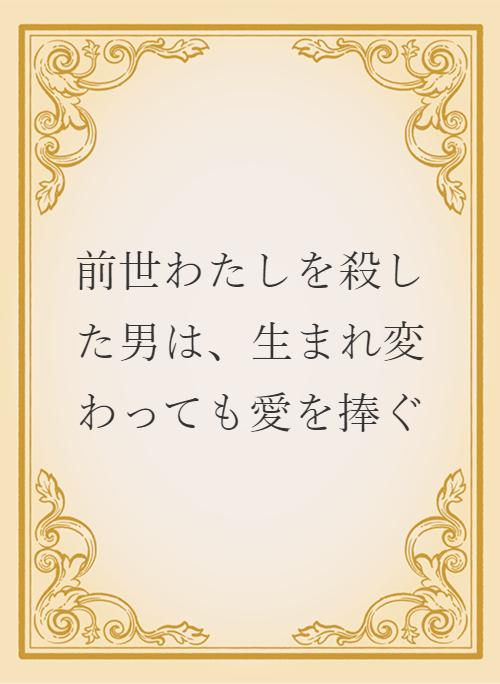 前世わたしを殺した男は、生まれ変わっても愛を捧ぐ | 小説サイト