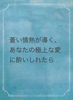 蒼い情熱が導く、あなたの極上な愛に酔いしれたら