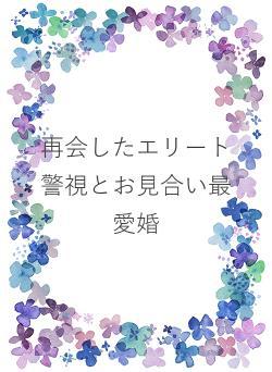 再会したエリート警視とお見合い最愛婚