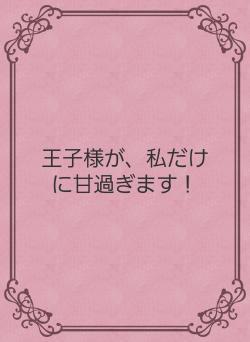 王子様が、私だけに甘過ぎます！