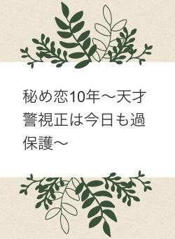 秘め恋10年〜天才警視正は今日も過保護〜