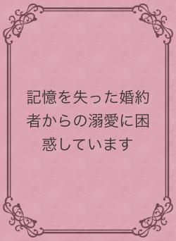 記憶を失った婚約者からの溺愛に困惑しています