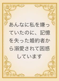 あんなに私を嫌っていたのに、記憶を失った婚約者から溺愛されて困惑しています