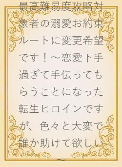 最高難易度攻略対象者の溺愛お約束ルートに変更希望です！～恋愛下手過ぎて手伝ってもらうことになった転生ヒロインですが、色々と大変で誰か助けて欲しい～