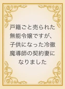 戸籍ごと売られた無能令嬢ですが、子供になった冷徹魔導師の契約妻になりました