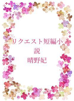 リクエスト短編小説　　　　　　　晴野妃