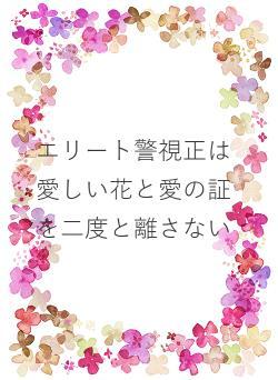 エリート警視正は愛しい花と愛の証を二度と離さない