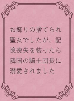 お飾りの捨てられ聖女でしたが、記憶喪失を装ったら隣国の騎士団長に溺愛されました