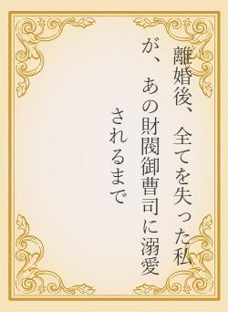 離婚後、全てを失った私が、あの財閥御曹司に溺愛されるまで