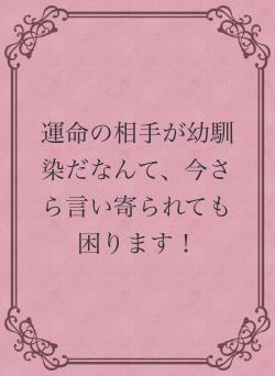 運命の相手が幼馴染だなんて、今さら言い寄られても困ります！