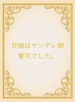 許婚はヤンデレ御曹司でした。