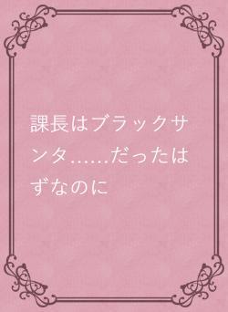 課長はブラックサンタ……だったはずなのに