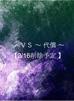 ＶＳ ～ 代償 ～　【2/16削除予定 】