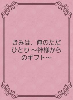 きみは、俺のただひとり ～神様からのギフト～